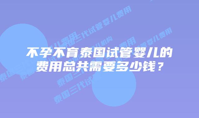 不孕不育泰国试管婴儿的费用总共需要多少钱？