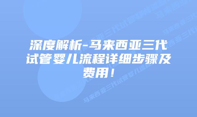 深度解析-马来西亚三代试管婴儿流程详细步骤及费用!