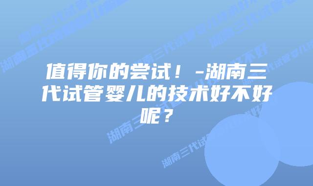 值得你的尝试!-湖南三代试管婴儿的技术好不好呢?