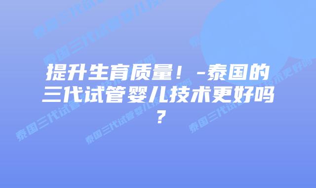 提升生育质量!-泰国的三代试管婴儿技术更好吗?