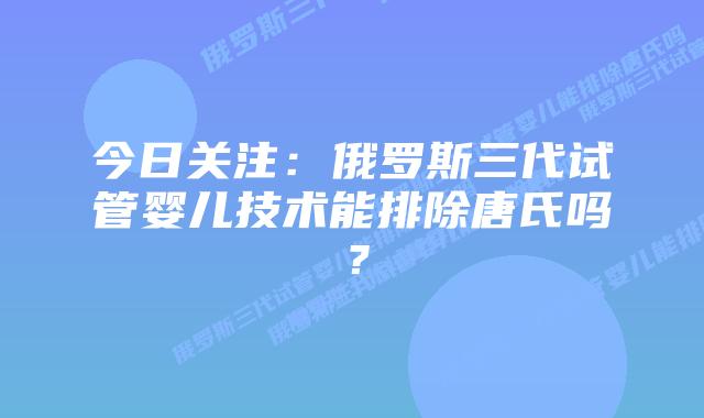 今日关注:俄罗斯三代试管婴儿技术能排除唐氏吗?