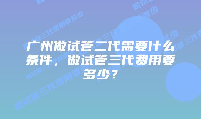 广州做试管二代需要什么条件,做试管三代费用要多少?