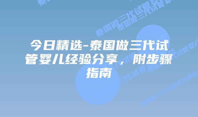 今日精选-泰国做三代试管婴儿经验分享，附步骤指南