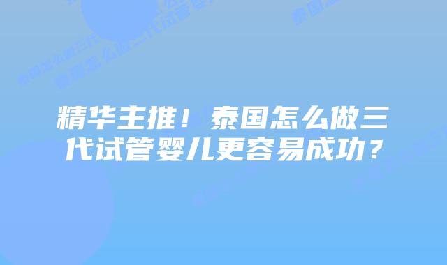 精华主推！泰国怎么做三代试管婴儿更容易成功？