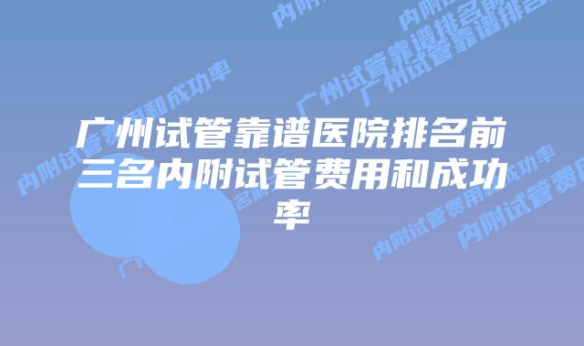 广州试管靠谱医院排名前三名内附试管费用和成功率