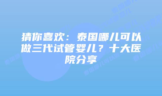 猜你喜欢:泰国哪儿可以做三代试管婴儿?十大医院分享
