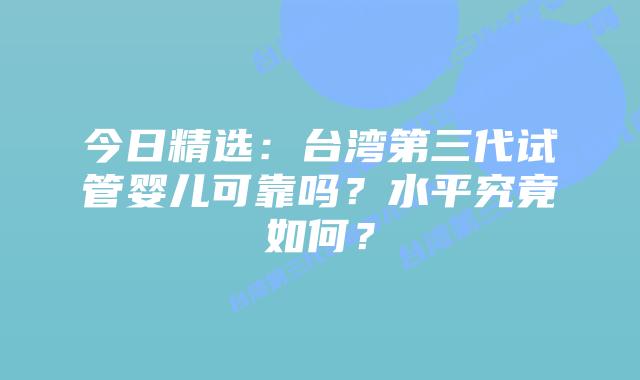 今日精选：台湾第三代试管婴儿可靠吗？水平究竟如何？
