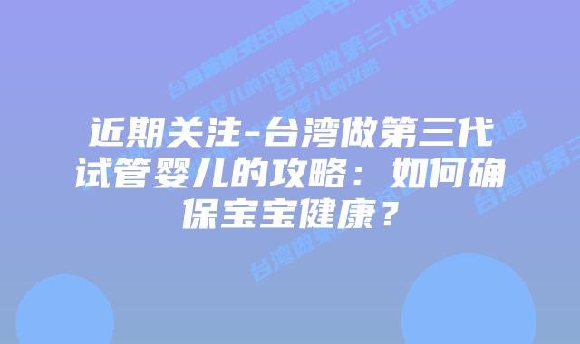 近期关注-台湾做第三代试管婴儿的攻略:如何确保宝宝健康?