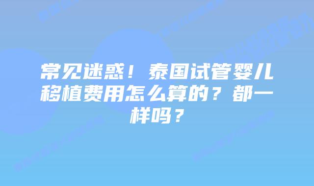常见迷惑！泰国试管婴儿移植费用怎么算的？都一样吗？