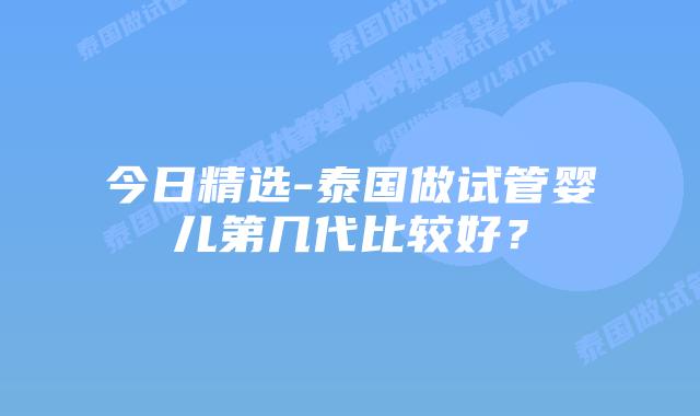 今日精选-泰国做试管婴儿第几代比较好?