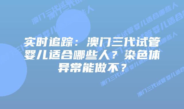 实时追踪:澳门三代试管婴儿适合哪些人?染色体异常能做不?