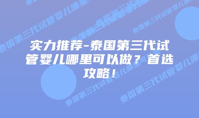 实力推荐-泰国第三代试管婴儿哪里可以做？首选攻略！
