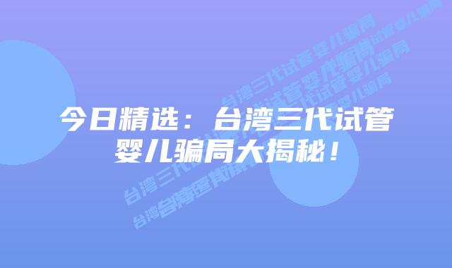 今日精选:台湾三代试管婴儿骗局大揭秘!