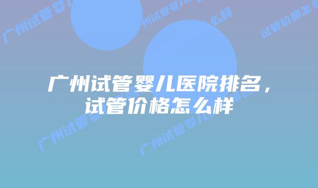 广州试管婴儿医院排名，试管价格怎么样