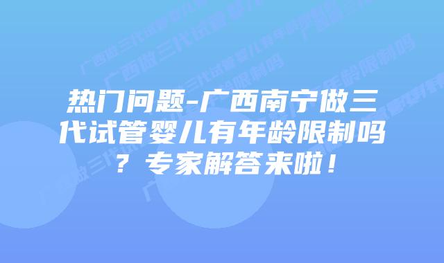 热门问题-广西南宁做三代试管婴儿有年龄限制吗?专家解答来啦!