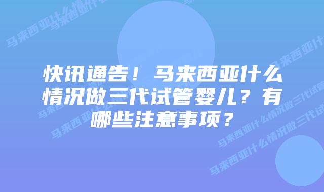 快讯通告!马来西亚什么情况做三代试管婴儿?有哪些注意事项?