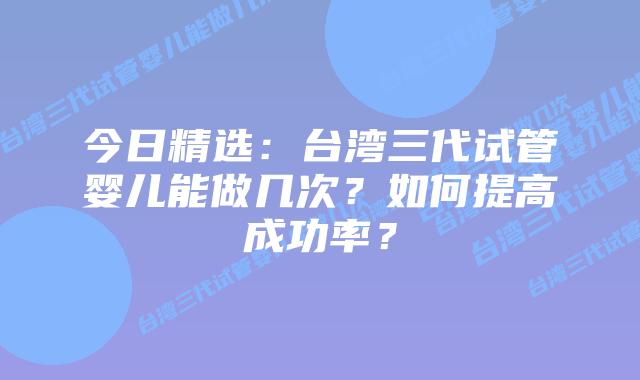 今日精选：台湾三代试管婴儿能做几次？如何提高成功率？