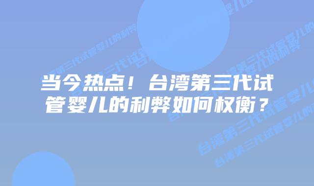 当今热点！台湾第三代试管婴儿的利弊如何权衡？
