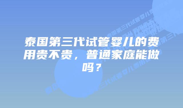 泰国第三代试管婴儿的费用贵不贵，普通家庭能做吗？