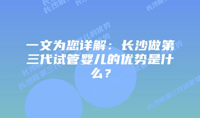 一文为您详解:长沙做第三代试管婴儿的优势是什么?