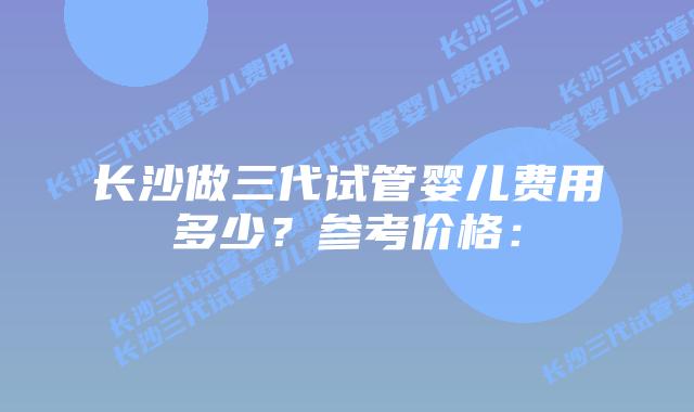 长沙做三代试管婴儿费用多少？参考价格：