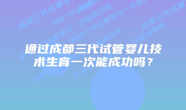 通过成都三代试管婴儿技术生育一次能成功吗?