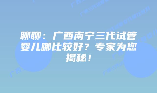 聊聊:广西南宁三代试管婴儿哪比较好?专家为您揭秘!