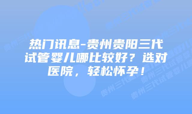 热门讯息-贵州贵阳三代试管婴儿哪比较好?选对医院,轻松怀孕!