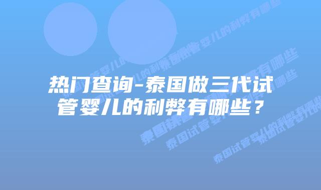 热门查询-泰国做三代试管婴儿的利弊有哪些?