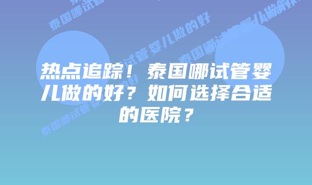 热点追踪!泰国哪试管婴儿做的好?如何选择合适的医院?