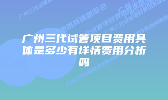广州三代试管项目费用具体是多少有详情费用分析吗