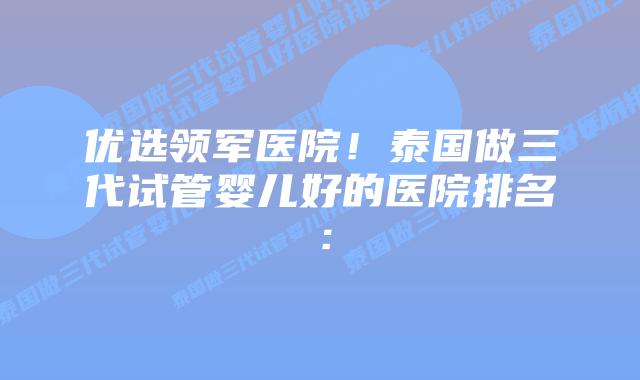 优选领军医院！泰国做三代试管婴儿好的医院排名：