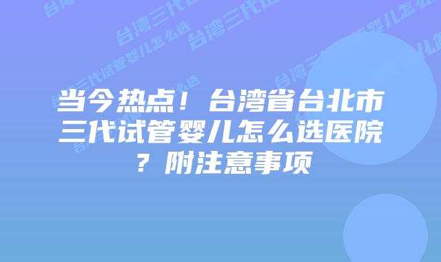 当今热点!台湾省台北市三代试管婴儿怎么选医院?附注意事项