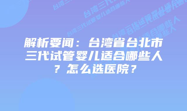 解析要闻:台湾省台北市三代试管婴儿适合哪些人?怎么选医院?