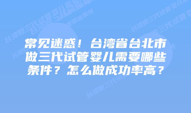 常见迷惑!台湾省台北市做三代试管婴儿需要哪些条件?怎么做成功率高?