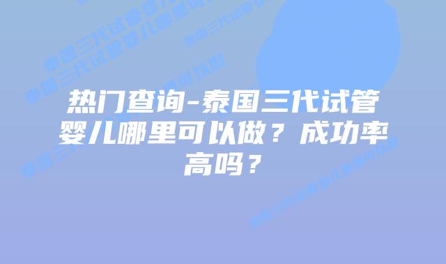 热门查询-泰国三代试管婴儿哪里可以做？成功率高吗？