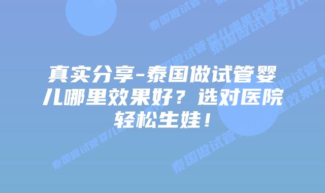 真实分享-泰国做试管婴儿哪里效果好？选对医院轻松生娃！