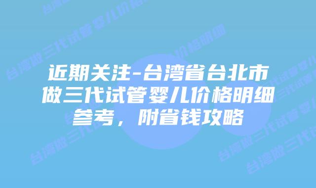 近期关注-台湾省台北市做三代试管婴儿价格明细参考,附省钱攻略