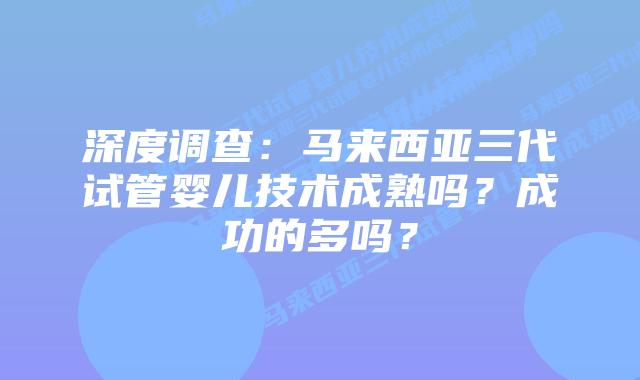 深度调查:马来西亚三代试管婴儿技术成熟吗?成功的多吗?