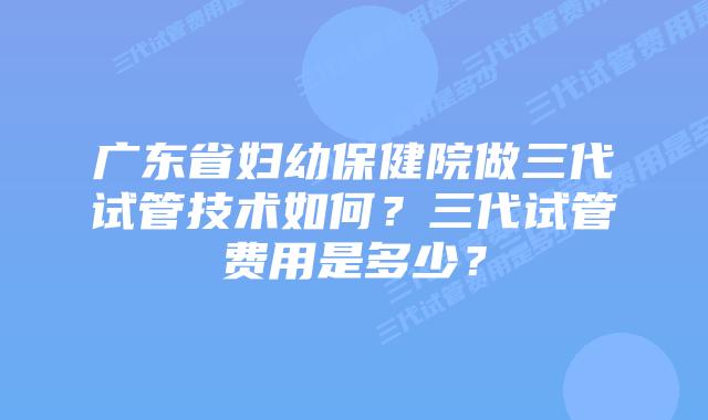 广东省妇幼保健院做三代试管技术如何？三代试管费用是多少？