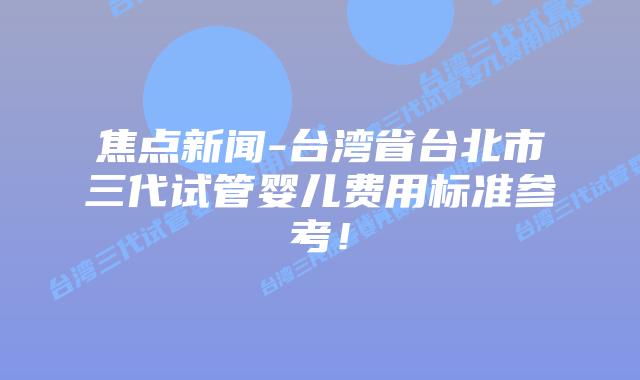 焦点新闻-台湾省台北市三代试管婴儿费用标准参考!