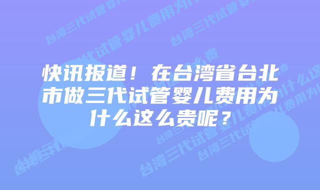 快讯报道!在台湾省台北市做三代试管婴儿费用为什么这么贵呢?
