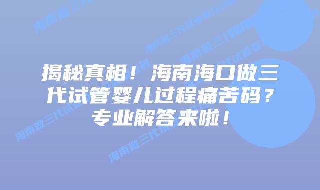 揭秘真相!海南海口做三代试管婴儿过程痛苦码?专业解答来啦!