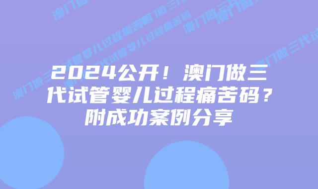 2024公开！澳门做三代试管婴儿过程痛苦码？附成功案例分享