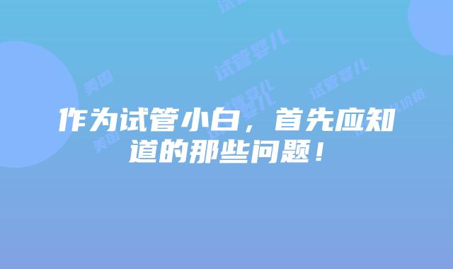 作为试管小白，首先应知道的那些问题！
