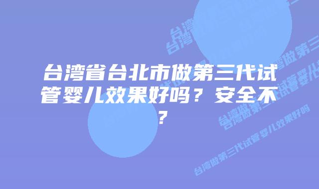 台湾省台北市做第三代试管婴儿效果好吗？安全不？