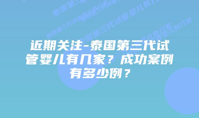 近期关注-泰国第三代试管婴儿有几家？成功案例有多少例？