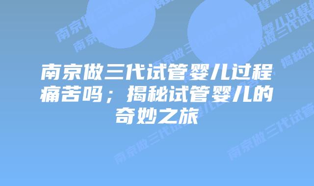 南京做三代试管婴儿过程痛苦吗;揭秘试管婴儿的奇妙之旅