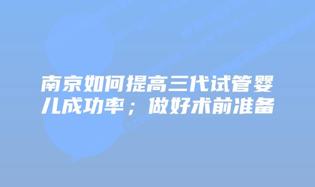 南京如何提高三代试管婴儿成功率;做好术前准备