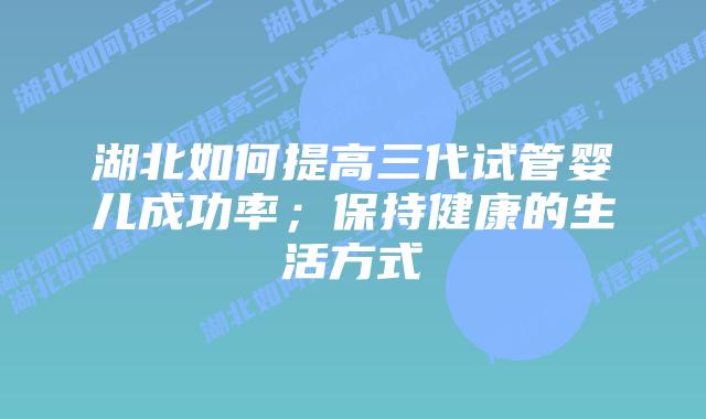 湖北如何提高三代试管婴儿成功率;保持健康的生活方式